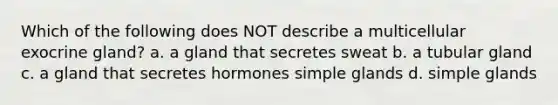 Which of the following does NOT describe a multicellular exocrine gland? a. a gland that secretes sweat b. a tubular gland c. a gland that secretes hormones simple glands d. simple glands