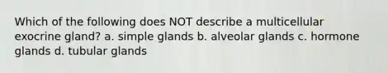 Which of the following does NOT describe a multicellular exocrine gland? a. simple glands b. alveolar glands c. hormone glands d. tubular glands