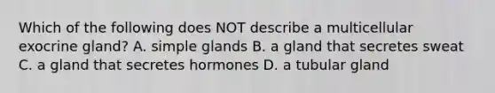 Which of the following does NOT describe a multicellular exocrine gland? A. simple glands B. a gland that secretes sweat C. a gland that secretes hormones D. a tubular gland