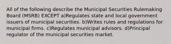 All of the following describe the Municipal Securities Rulemaking Board (MSRB) EXCEPT a)Regulates state and local government issuers of municipal securities. b)Writes rules and regulations for municipal firms. c)Regulates municipal advisors. d)Principal regulator of the municipal securities market.