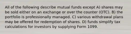 All of the following describe mutual funds except A) shares may be sold either on an exchange or over the counter (OTC). B) the portfolio is professionally managed. C) various withdrawal plans may be offered for redemption of shares. D) funds simplify tax calculations for investors by supplying Form 1099.