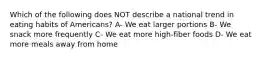 Which of the following does NOT describe a national trend in eating habits of Americans? A- We eat larger portions B- We snack more frequently C- We eat more high-fiber foods D- We eat more meals away from home