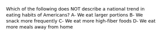 Which of the following does NOT describe a national trend in eating habits of Americans? A- We eat larger portions B- We snack more frequently C- We eat more high-fiber foods D- We eat more meals away from home