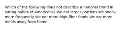 Which of the following does not describe a national trend in eating habits of Americans? We eat larger portions We snack more frequently We eat more high-fiber foods We eat more meals away from home