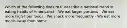 Which of the following does NOT describe a national trend in eating habits of Americans? - We eat larger portions - We eat more high-fiber foods - We snack more frequently - We eat more meals away from home