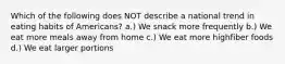 Which of the following does NOT describe a national trend in eating habits of Americans? a.) We snack more frequently b.) We eat more meals away from home c.) We eat more highfiber foods d.) We eat larger portions