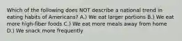 Which of the following does NOT describe a national trend in eating habits of Americans? A.) We eat larger portions B.) We eat more high-fiber foods C.) We eat more meals away from home D.) We snack more frequently