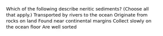 Which of the following describe neritic sediments? (Choose all that apply.) Transported by rivers to the ocean Originate from rocks on land Found near <a href='https://www.questionai.com/knowledge/kM2VGmetAS-continental-margins' class='anchor-knowledge'>continental margins</a> Collect slowly on the ocean floor Are well sorted