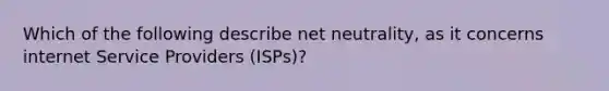 Which of the following describe net neutrality, as it concerns internet Service Providers (ISPs)?