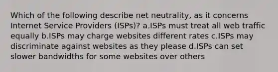 Which of the following describe net neutrality, as it concerns Internet Service Providers (ISPs)? a.ISPs must treat all web traffic equally b.ISPs may charge websites different rates c.ISPs may discriminate against websites as they please d.ISPs can set slower bandwidths for some websites over others