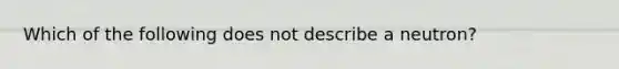 Which of the following does not describe a neutron?