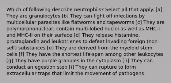 Which of following describe neutrophils? Select all that apply. [a] They are granulocytes [b] They can fight off infections by multicellular parasites like flatworms and tapeworms [c] They are polymorphonuclear, contain multi-lobed nuclei as well as MHC-I and MHC-II on their surface [d] They release histamine, prostaglandin and leukotrienes to defeat invading foreign (non-self) substances [e] They are derived from the myeloid stem cells [f] They have the shortest life-span among other leukocytes [g] They have purple granules in the cytoplasm [h] They can conduct an egestion step [i] They can rupture to form extracellular traps that limit the movement of pathogens