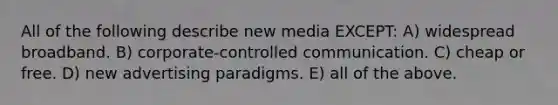 All of the following describe new media EXCEPT: A) widespread broadband. B) corporate-controlled communication. C) cheap or free. D) new advertising paradigms. E) all of the above.