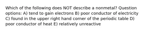 Which of the following does NOT describe a nonmetal? Question options: A) tend to gain electrons B) poor conductor of electricity C) found in the upper right hand corner of the periodic table D) poor conductor of heat E) relatively unreactive