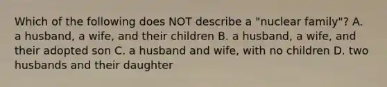 Which of the following does NOT describe a "nuclear family"? A. a husband, a wife, and their children B. a husband, a wife, and their adopted son C. a husband and wife, with no children D. two husbands and their daughter