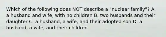 Which of the following does NOT describe a "nuclear family"? A. a husband and wife, with no children B. two husbands and their daughter C. a husband, a wife, and their adopted son D. a husband, a wife, and their children