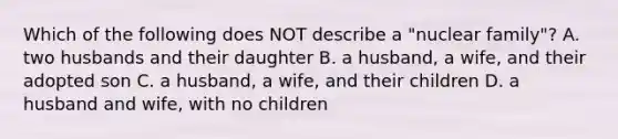 Which of the following does NOT describe a "nuclear family"? A. two husbands and their daughter B. a husband, a wife, and their adopted son C. a husband, a wife, and their children D. a husband and wife, with no children