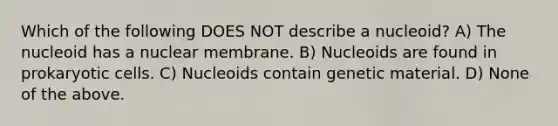 Which of the following DOES NOT describe a nucleoid? A) The nucleoid has a nuclear membrane. B) Nucleoids are found in prokaryotic cells. C) Nucleoids contain genetic material. D) None of the above.