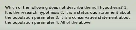 Which of the following does not describe the null hypothesis? 1. It is the research hypothesis 2. It is a status-quo statement about the population parameter 3. It is a conservative statement about the population parameter 4. All of the above