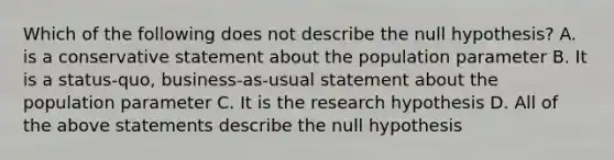 Which of the following does not describe the null​ hypothesis? A. is a conservative statement about the population parameter B. It is a​ status-quo, business-as-usual statement about the population parameter C. It is the research hypothesis D. All of the above statements describe the null hypothesis