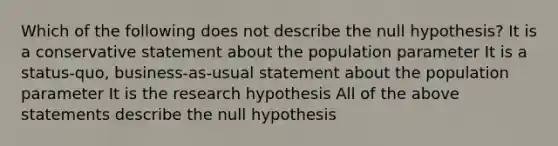 Which of the following does not describe the null​ hypothesis? It is a conservative statement about the population parameter It is a​ status-quo, business-as-usual statement about the population parameter It is the research hypothesis All of the above statements describe the null hypothesis