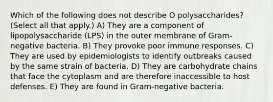 Which of the following does not describe O polysaccharides? (Select all that apply.) A) They are a component of lipopolysaccharide (LPS) in the outer membrane of Gram-negative bacteria. B) They provoke poor immune responses. C) They are used by epidemiologists to identify outbreaks caused by the same strain of bacteria. D) They are carbohydrate chains that face the cytoplasm and are therefore inaccessible to host defenses. E) They are found in Gram-negative bacteria.