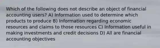 Which of the following does not describe an object of financial accounting users? A) Information used to determine which products to produce B) Information regarding economic resources and claims to those resources C) Information useful in making investments and credit decisions D) All are financial accounting objectives