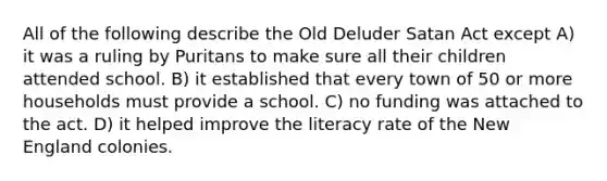 All of the following describe the Old Deluder Satan Act except A) it was a ruling by Puritans to make sure all their children attended school. B) it established that every town of 50 or more households must provide a school. C) no funding was attached to the act. D) it helped improve the literacy rate of the New England colonies.