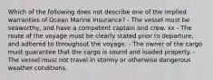 Which of the following does not describe one of the implied warranties of Ocean Marine Insurance? - The vessel must be seaworthy, and have a competent captain and crew. xx - The route of the voyage must be clearly stated prior to departure, and adhered to throughout the voyage. - The owner of the cargo must guarantee that the cargo is sound and loaded property. - The vessel must not travel in stormy or otherwise dangerous weather conditions.