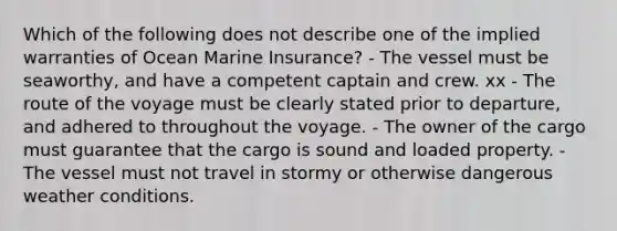 Which of the following does not describe one of the implied warranties of Ocean Marine Insurance? - The vessel must be seaworthy, and have a competent captain and crew. xx - The route of the voyage must be clearly stated prior to departure, and adhered to throughout the voyage. - The owner of the cargo must guarantee that the cargo is sound and loaded property. - The vessel must not travel in stormy or otherwise dangerous weather conditions.