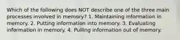 Which of the following does NOT describe one of the three main processes involved in memory? 1. Maintaining information in memory. 2. Putting information into memory. 3. Evaluating information in memory. 4. Pulling information out of memory.