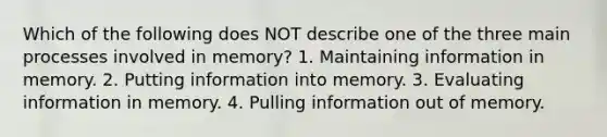 Which of the following does NOT describe one of the three main processes involved in memory? 1. Maintaining information in memory. 2. Putting information into memory. 3. Evaluating information in memory. 4. Pulling information out of memory.