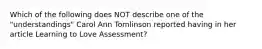 Which of the following does NOT describe one of the "understandings" Carol Ann Tomlinson reported having in her article Learning to Love Assessment?