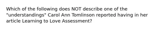 Which of the following does NOT describe one of the "understandings" Carol Ann Tomlinson reported having in her article Learning to Love Assessment?