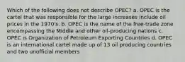 Which of the following does not describe OPEC? a. OPEC is the cartel that was responsible for the large increases include oil prices in the 1970's. b. OPEC is the name of the free-trade zone encompassing the Middle and other oil-producing nations c. OPEC is Organization of Petroleum Exporting Countries d. OPEC is an international cartel made up of 13 oil producing countries and two unofficial members