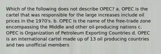 Which of the following does not describe OPEC? a. OPEC is the cartel that was responsible for the large increases include oil prices in the 1970's. b. OPEC is the name of the free-trade zone encompassing the Middle and other oil-producing nations c. OPEC is Organization of Petroleum Exporting Countries d. OPEC is an international cartel made up of 13 oil producing countries and two unofficial members