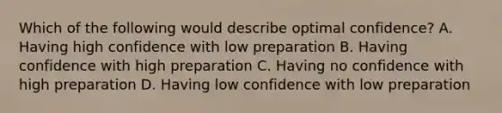 Which of the following would describe optimal confidence? A. Having high confidence with low preparation B. Having confidence with high preparation C. Having no confidence with high preparation D. Having low confidence with low preparation