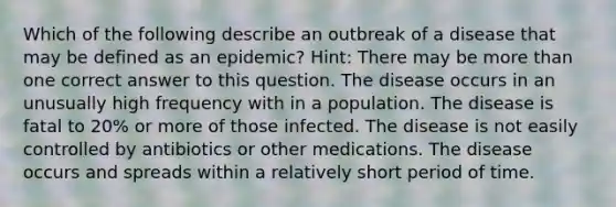 Which of the following describe an outbreak of a disease that may be defined as an epidemic? Hint: There may be more than one correct answer to this question. The disease occurs in an unusually high frequency with in a population. The disease is fatal to 20% or more of those infected. The disease is not easily controlled by antibiotics or other medications. The disease occurs and spreads within a relatively short period of time.