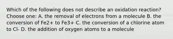 Which of the following does not describe an oxidation reaction? Choose one: A. the removal of electrons from a molecule B. the conversion of Fe2+ to Fe3+ C. the conversion of a chlorine atom to Cl- D. the addition of oxygen atoms to a molecule