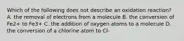 Which of the following does not describe an oxidation reaction? A. the removal of electrons from a molecule B. the conversion of Fe2+ to Fe3+ C. the addition of oxygen atoms to a molecule D. the conversion of a chlorine atom to Cl-