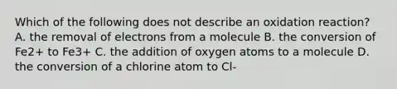 Which of the following does not describe an oxidation reaction? A. the removal of electrons from a molecule B. the conversion of Fe2+ to Fe3+ C. the addition of oxygen atoms to a molecule D. the conversion of a chlorine atom to Cl-