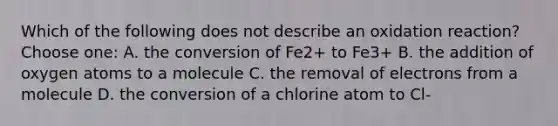 Which of the following does not describe an oxidation reaction?Choose one: A. the conversion of Fe2+ to Fe3+ B. the addition of oxygen atoms to a molecule C. the removal of electrons from a molecule D. the conversion of a chlorine atom to Cl-