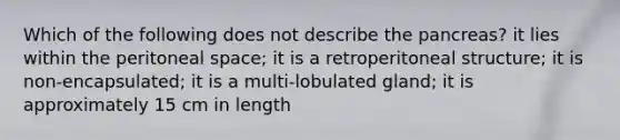 Which of the following does not describe the pancreas? it lies within the peritoneal space; it is a retroperitoneal structure; it is non-encapsulated; it is a multi-lobulated gland; it is approximately 15 cm in length