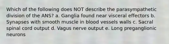 Which of the following does NOT describe the parasympathetic division of the ANS? a. Ganglia found near visceral effectors b. Synapses with smooth muscle in blood vessels walls c. Sacral spinal cord output d. Vagus nerve output e. Long preganglionic neurons