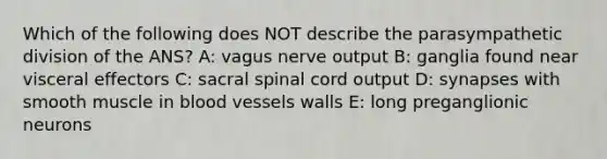 Which of the following does NOT describe the parasympathetic division of the ANS? A: vagus nerve output B: ganglia found near visceral effectors C: sacral spinal cord output D: synapses with smooth muscle in blood vessels walls E: long preganglionic neurons