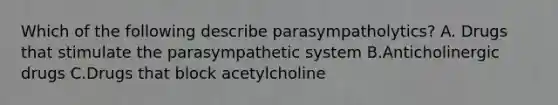 Which of the following describe parasympatholytics? A. Drugs that stimulate the parasympathetic system B.Anticholinergic drugs C.Drugs that block acetylcholine