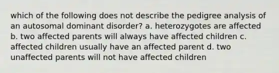 which of the following does not describe the pedigree analysis of an autosomal dominant disorder? a. heterozygotes are affected b. two affected parents will always have affected children c. affected children usually have an affected parent d. two unaffected parents will not have affected children