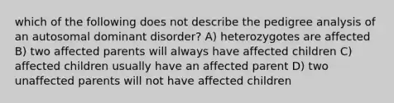 which of the following does not describe the pedigree analysis of an autosomal dominant disorder? A) heterozygotes are affected B) two affected parents will always have affected children C) affected children usually have an affected parent D) two unaffected parents will not have affected children