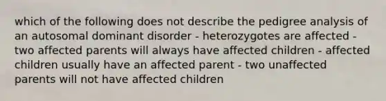 which of the following does not describe the pedigree analysis of an autosomal dominant disorder - heterozygotes are affected -two affected parents will always have affected children - affected children usually have an affected parent - two unaffected parents will not have affected children