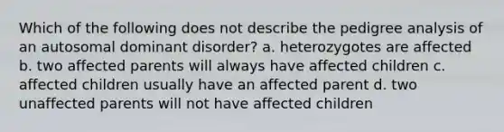 Which of the following does not describe the pedigree analysis of an autosomal dominant disorder? a. heterozygotes are affected b. two affected parents will always have affected children c. affected children usually have an affected parent d. two unaffected parents will not have affected children